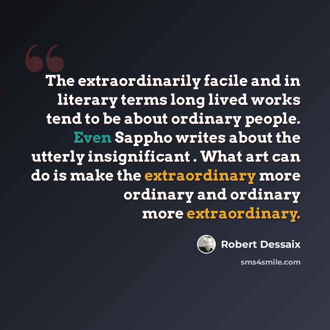 “The extraordinarily facile and in literary terms long lived works tend to be about ordinary people. Even Sappho writes about the utterly insignificant . What art can do is make the extraordinary more ordinary and ordinary more extraordinary.” quote by Robert Dessaix