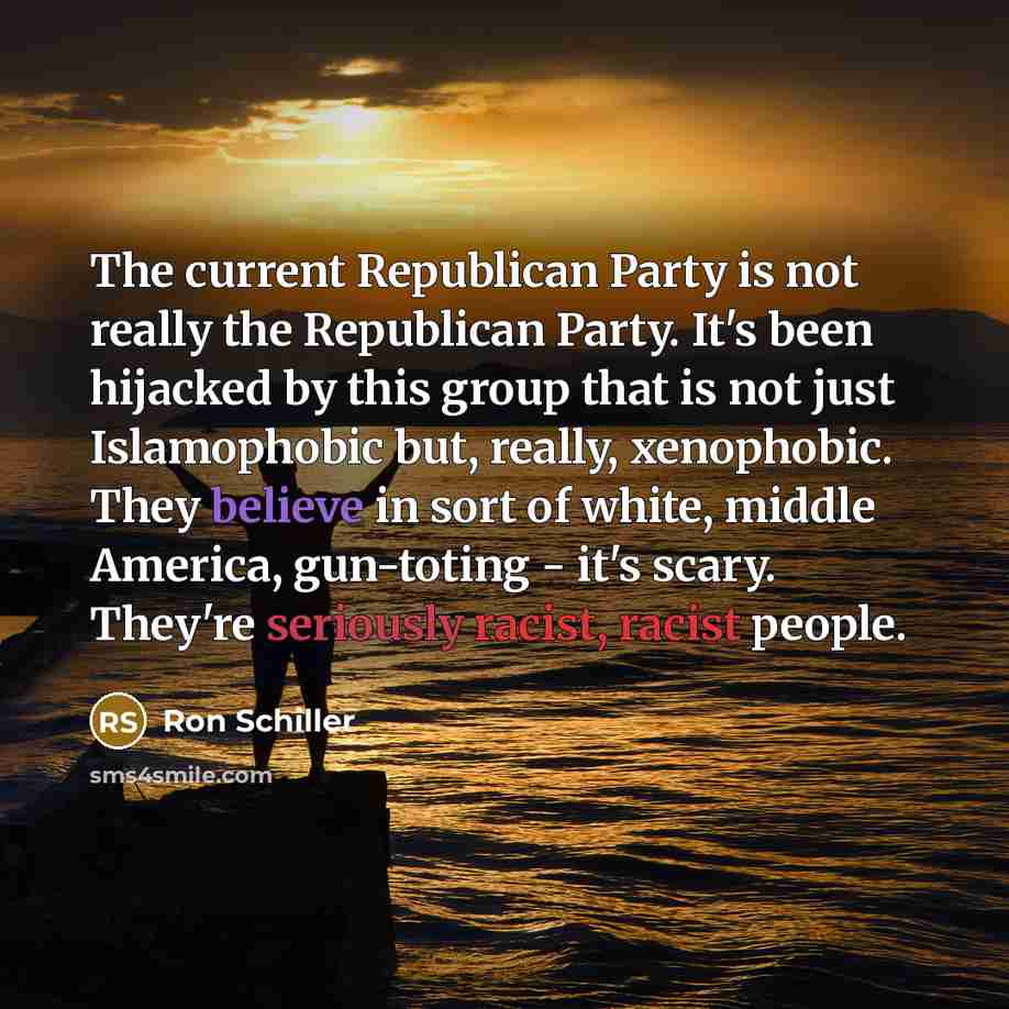 “The current Republican Party is not really the Republican Party. It's been hijacked by this group that is not just Islamophobic but, really, xenophobic. They believe in sort of white, middle America, gun-toting - it's scary. They're seriously racist, racist people.” quote by Ron Schiller