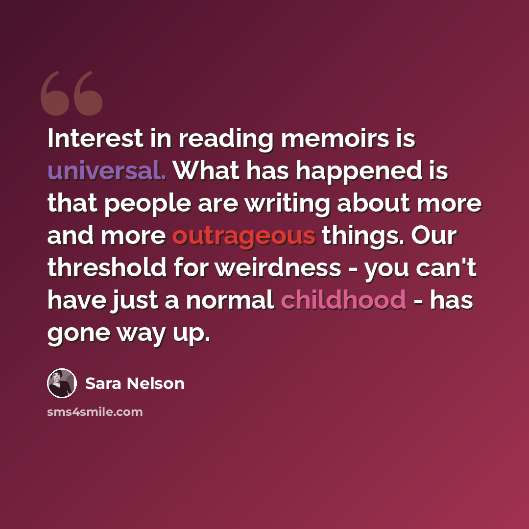 “Interest in reading memoirs is universal. What has happened is that people are writing about more and more outrageous things. Our threshold for weirdness - you can't have just a normal childhood - has gone way up.” quote by Sara Nelson
