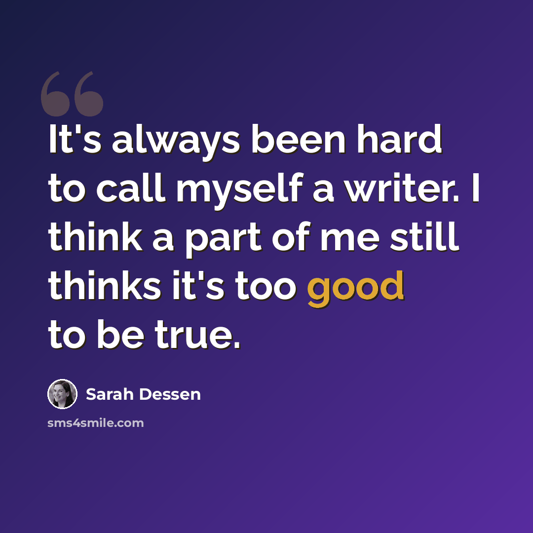 “It's always been hard to call myself a writer. I think a part of me still thinks it's too good to be true.” quote by Sarah Dessen