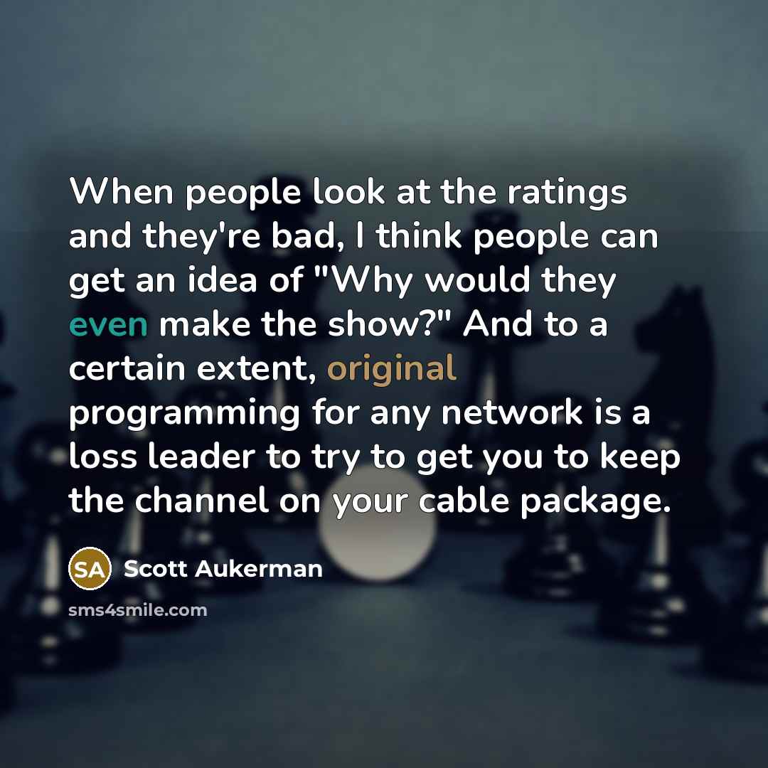 “When people look at the ratings and they're bad, I think people can get an idea of "Why would they even make the show?" And to a certain extent, original programming for any network is a loss leader to try to get you to keep the channel on your cable package.” quote by Scott Aukerman