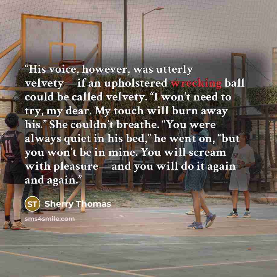 “His voice, however, was utterly velvety—if an upholstered wrecking ball could be called velvety. “I won’t need to try, my dear. My touch will burn away his.” She couldn’t breathe. “You were always quiet in his bed,” he went on, “but you won’t be in mine. You will scream with pleasure—and you will…” quote by Sherry Thomas