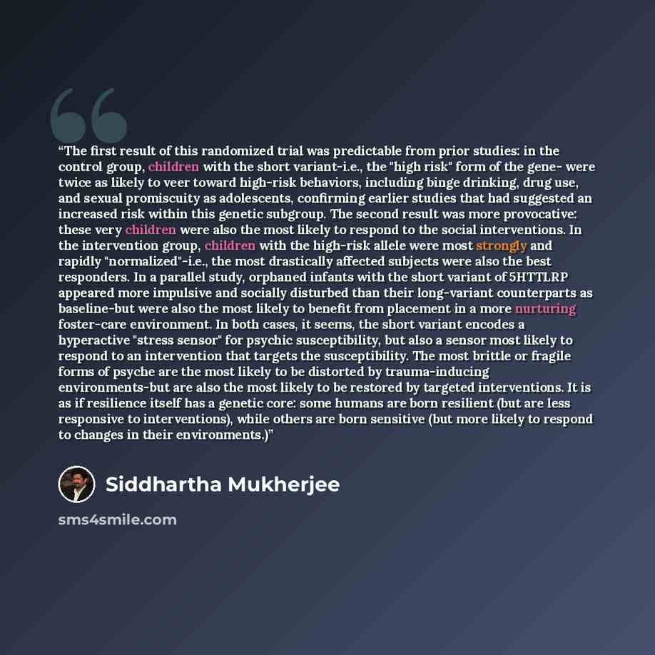“The first result of this randomized trial was predictable from prior studies: in the control group, children with the short variant-i.e., the "high risk" form of the gene- were twice as likely to veer toward high-risk behaviors, including binge drinking, drug use, and sexual promiscuity as…” quote by Siddhartha Mukherjee