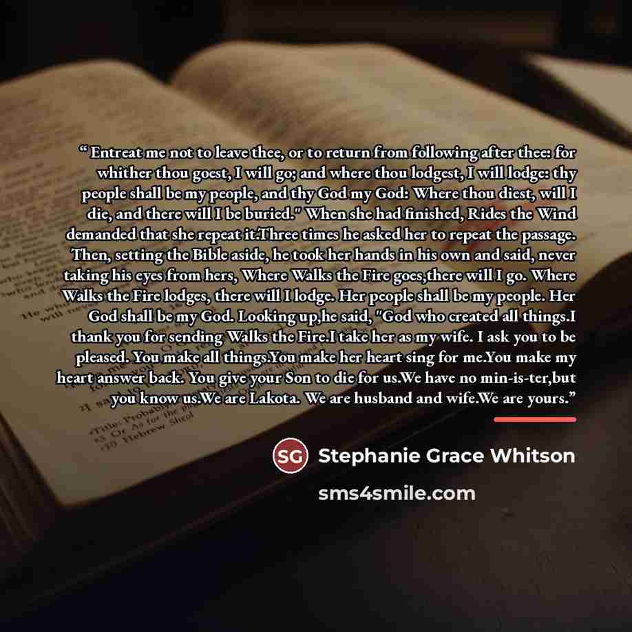 “Entreat me not to leave thee, or to return from following after thee: for whither thou goest, I will go; and where thou lodgest, I will lodge: thy people shall be my people, and thy God my God: Where thou diest, will I die, and there will I be buried." When she had finished, Rides the Wind…” quote by Stephanie Grace Whitson