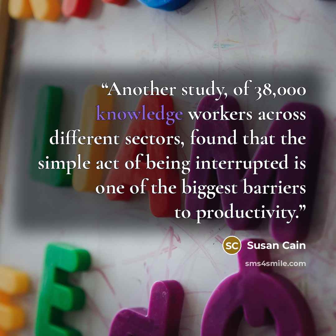 “Another study, of 38,000 knowledge workers across different sectors, found that the simple act of being interrupted is one of the biggest barriers to productivity.” quote by Susan Cain