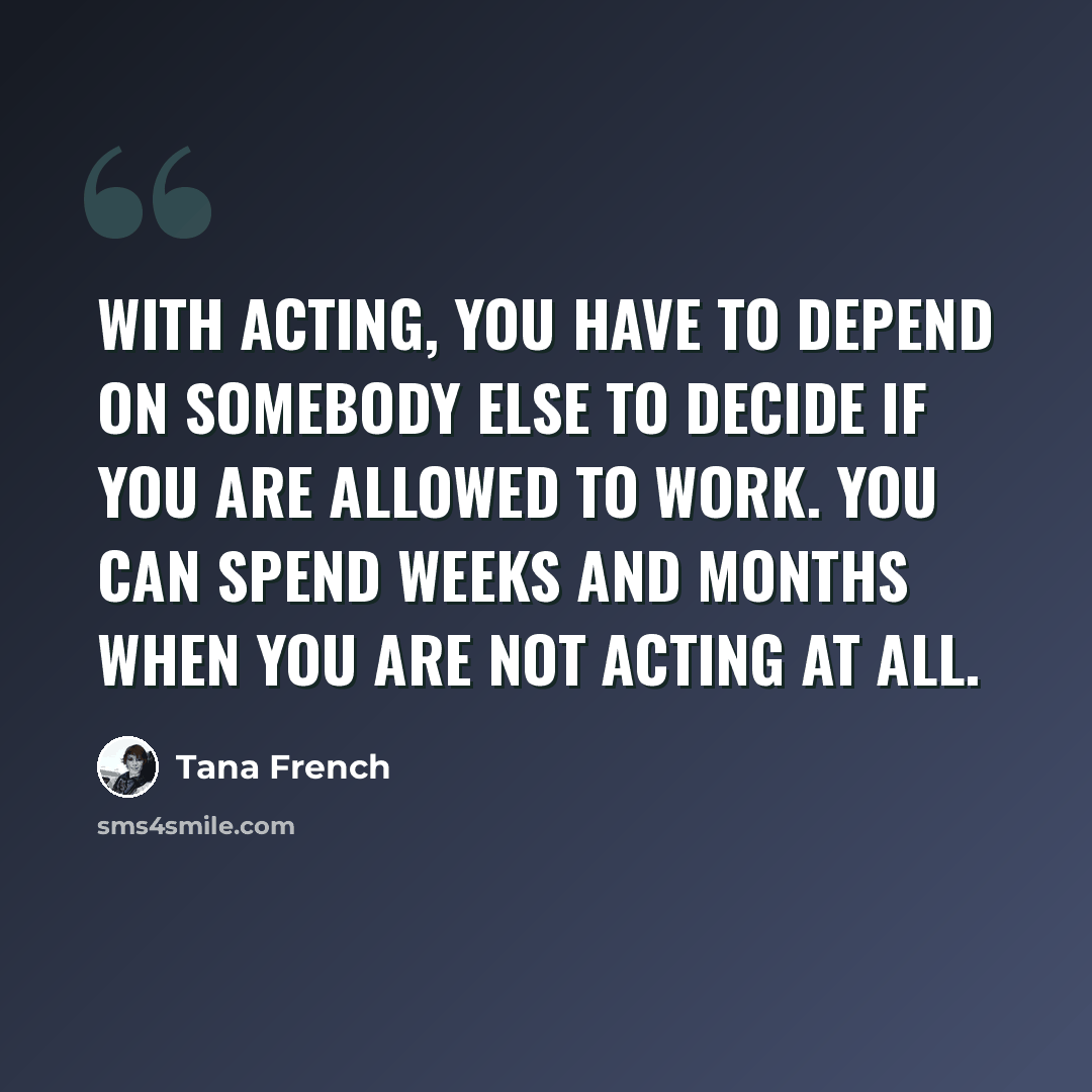“With acting, you have to depend on somebody else to decide if you are allowed to work. You can spend weeks and months when you are not acting at all.” quote by Tana French