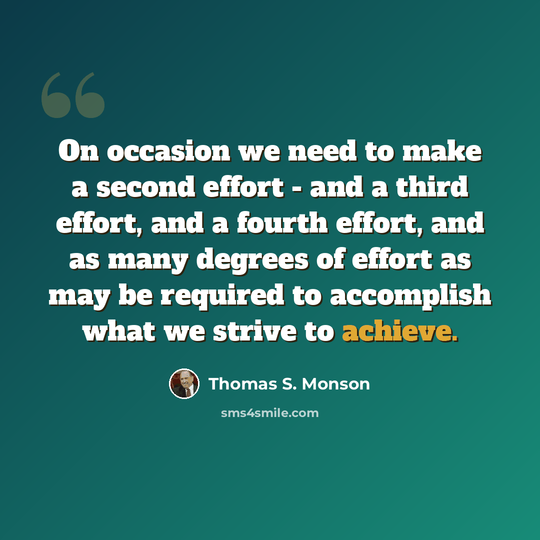 “On occasion we need to make a second effort - and a third effort, and a fourth effort, and as many degrees of effort as may be required to accomplish what we strive to achieve.” quote by Thomas S. Monson