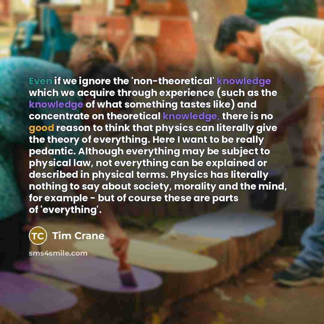“Even if we ignore the 'non-theoretical' knowledge which we acquire through experience (such as the knowledge of what something tastes like) and concentrate on theoretical knowledge, there is no good reason to think that physics can literally give the theory of everything. Here I want to be really…” quote by Tim Crane