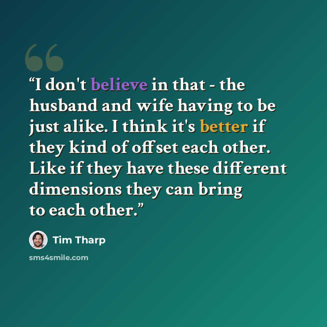 “I don't believe in that - the husband and wife having to be just alike. I think it's better if they kind of offset each other. Like if they have these different dimensions they can bring to each other.” quote by Tim Tharp
