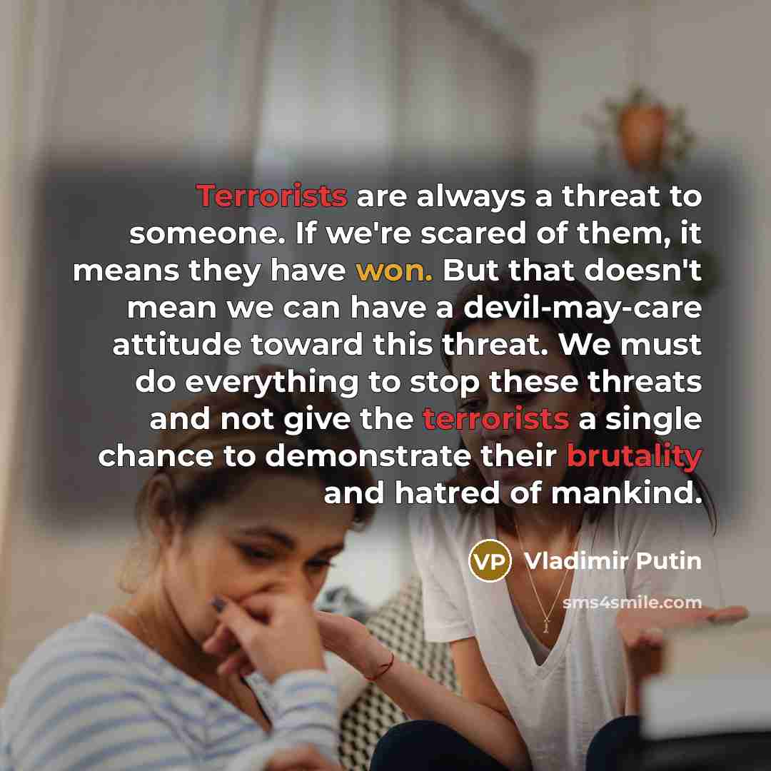 “Terrorists are always a threat to someone. If we're scared of them, it means they have won. But that doesn't mean we can have a devil-may-care attitude toward this threat. We must do everything to stop these threats and not give the terrorists a single chance to demonstrate their brutality and…” quote by Vladimir Putin