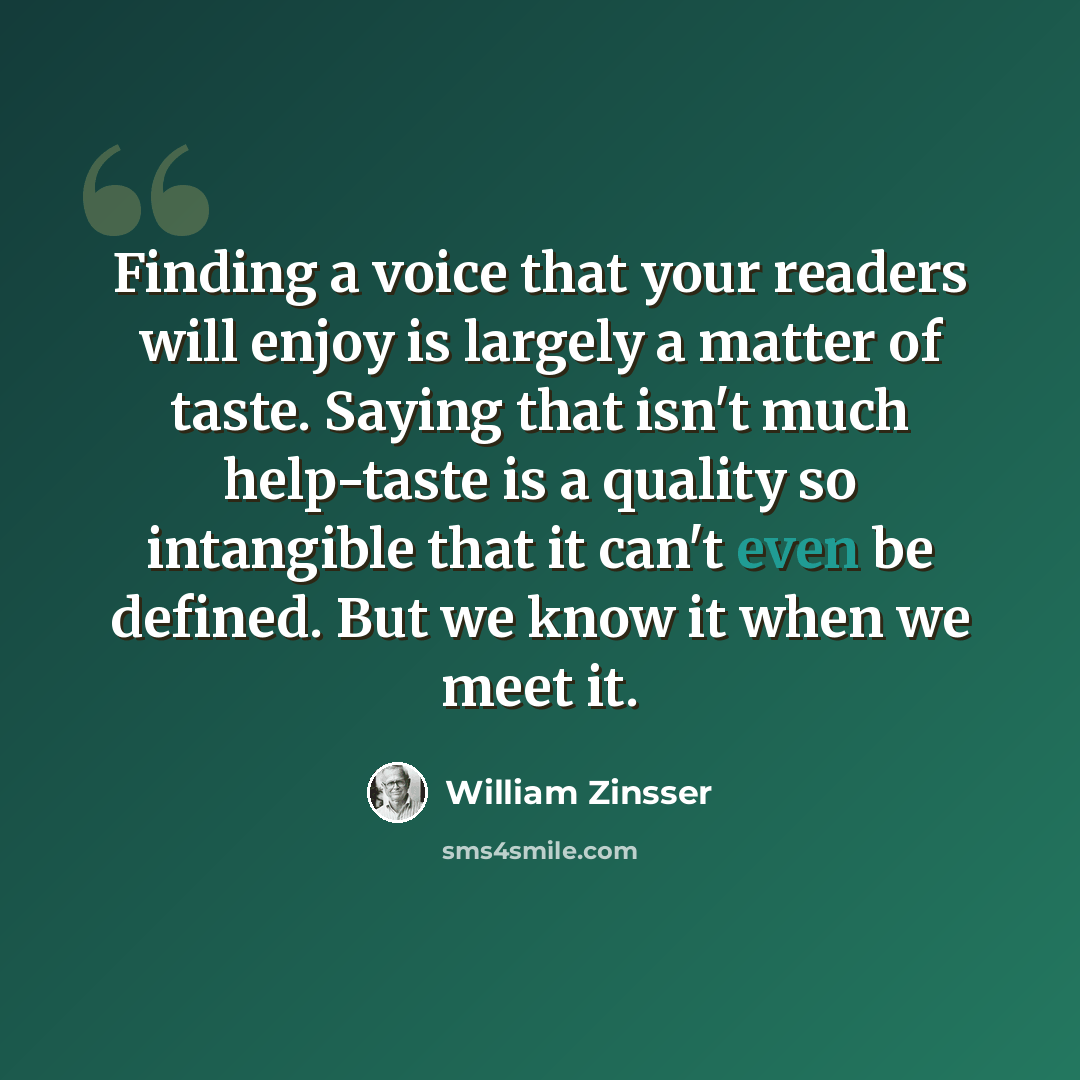 “Finding a voice that your readers will enjoy is largely a matter of taste. Saying that isn't much help-taste is a quality so intangible that it can't even be defined. But we know it when we meet it.” quote by William Zinsser