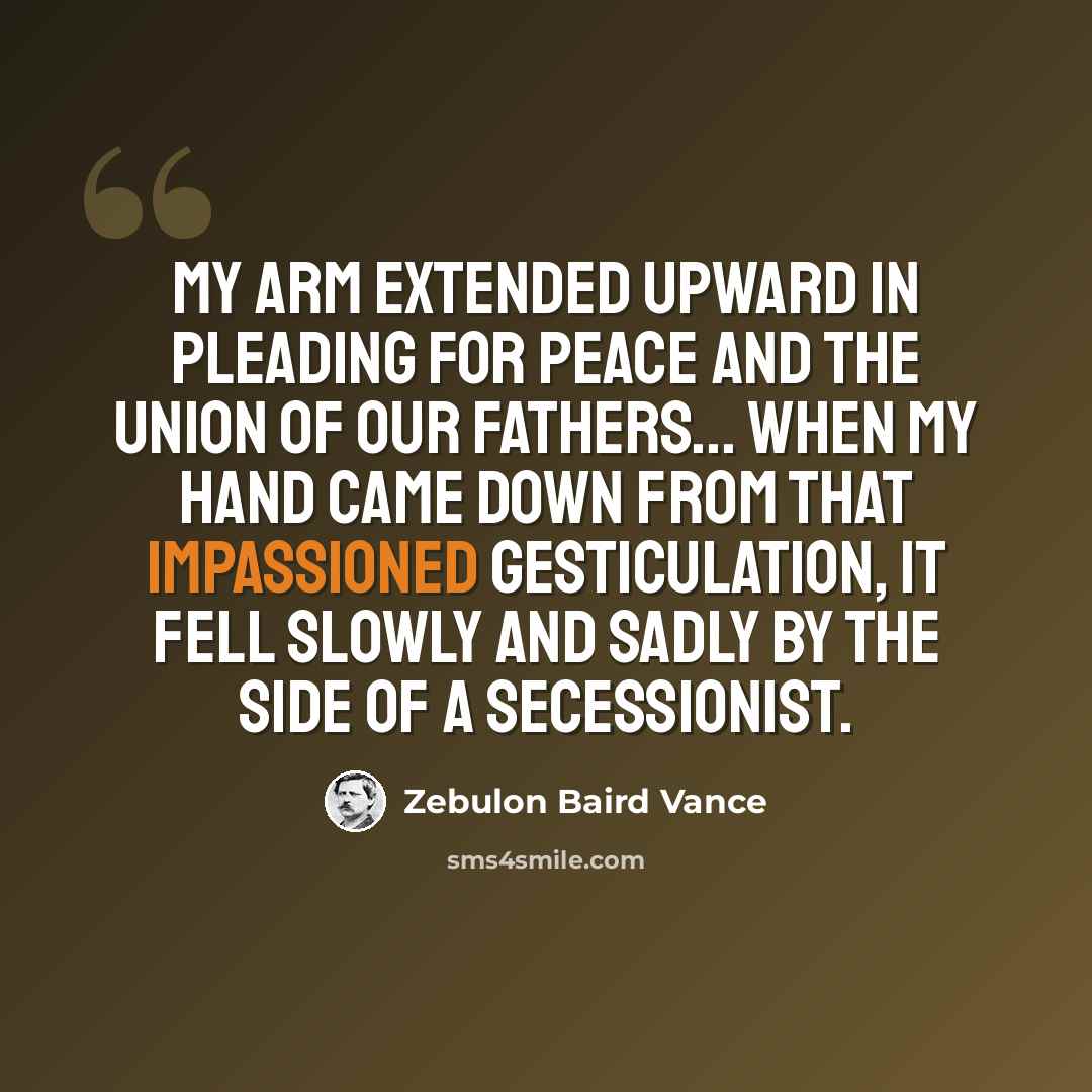 “My arm extended upward in pleading for peace and the Union of our Fathers... When my hand came down from that impassioned gesticulation, it fell slowly and sadly by the side of a Secessionist.” quote by Zebulon Baird Vance