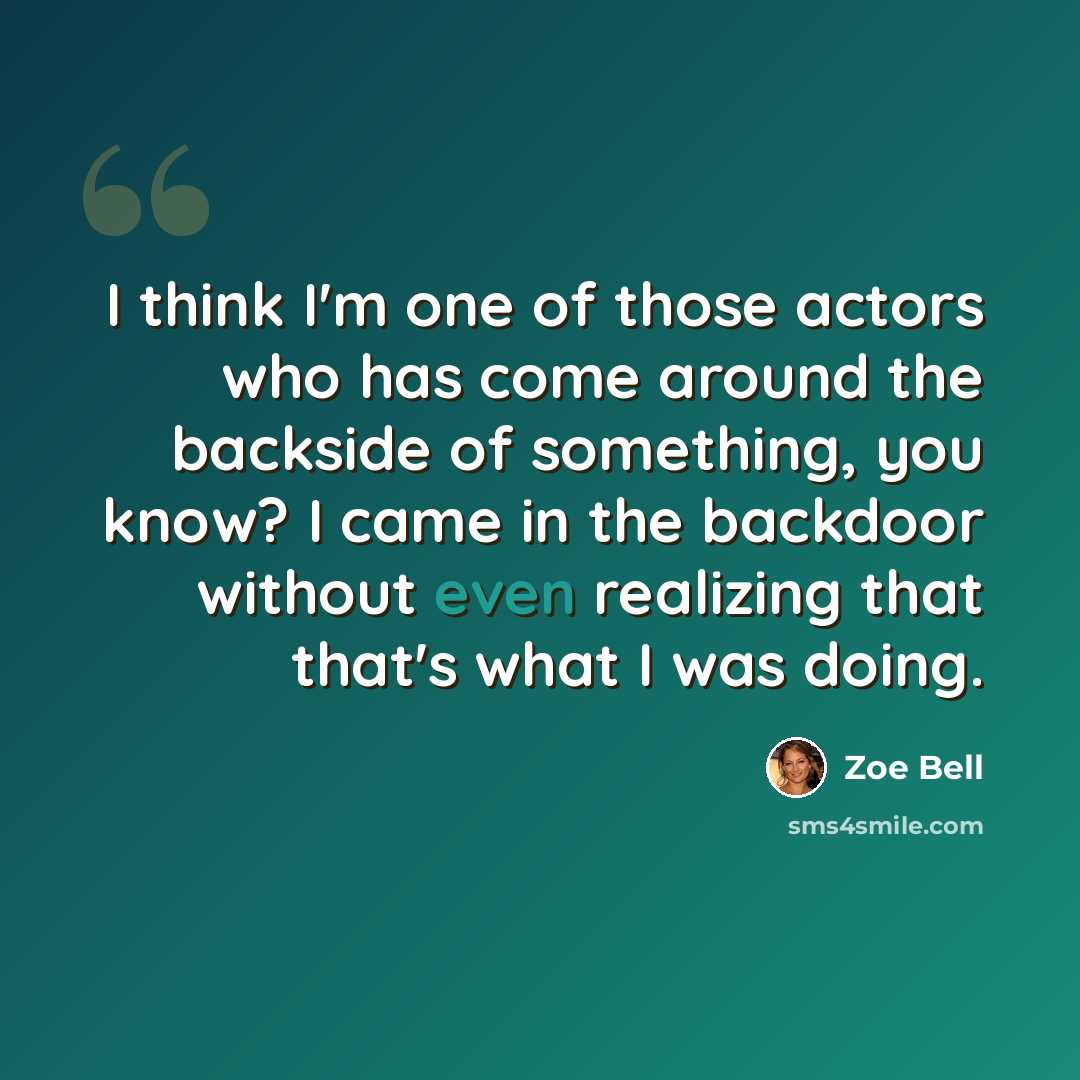 “I think I'm one of those actors who has come around the backside of something, you know? I came in the backdoor without even realizing that that's what I was doing.” quote by Zoe Bell