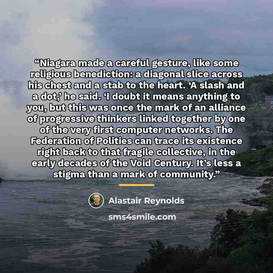 “Niagara made a careful gesture, like some religious benediction: a diagonal slice across his chest and a stab to the heart. ‘A slash and a dot,’ he said. ‘I doubt it means anything to you, but this was once the mark of an alliance of progressive thinkers linked together by one of the very first…” quote by Alastair Reynolds