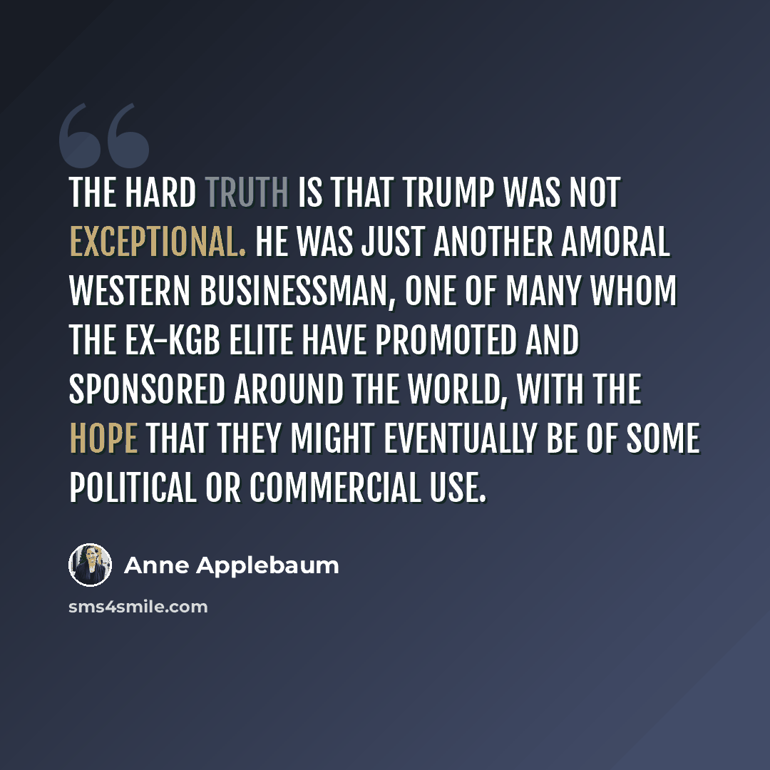 “The hard truth is that Trump was not exceptional. He was just another amoral Western businessman, one of many whom the ex-KGB elite have promoted and sponsored around the world, with the hope that they might eventually be of some political or commercial use.” quote by Anne Applebaum