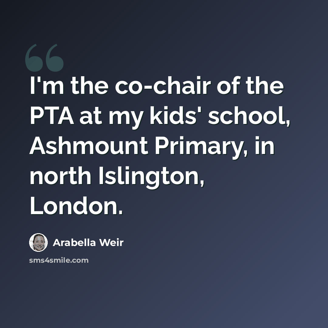 “I'm the co-chair of the PTA at my kids' school, Ashmount Primary, in north Islington, London.” quote by Arabella Weir
