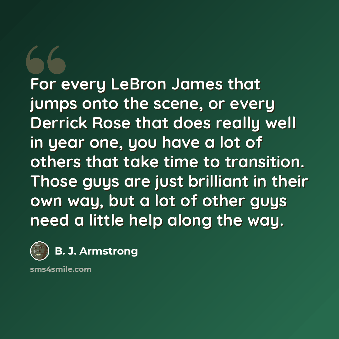 “For every LeBron James that jumps onto the scene, or every Derrick Rose that does really well in year one, you have a lot of others that take time to transition. Those guys are just brilliant in their own way, but a lot of other guys need a little help along the way.” quote by B. J. Armstrong