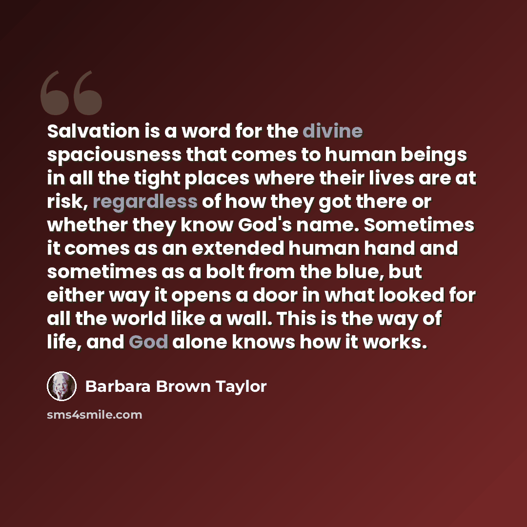“Salvation is a word for the divine spaciousness that comes to human beings in all the tight places where their lives are at risk, regardless of how they got there or whether they know God's name. Sometimes it comes as an extended human hand and sometimes as a bolt from the blue, but either way it…” quote by Barbara Brown Taylor