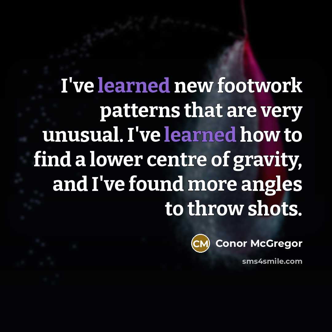 “I've learned new footwork patterns that are very unusual. I've learned how to find a lower centre of gravity, and I've found more angles to throw shots.” quote by Conor McGregor