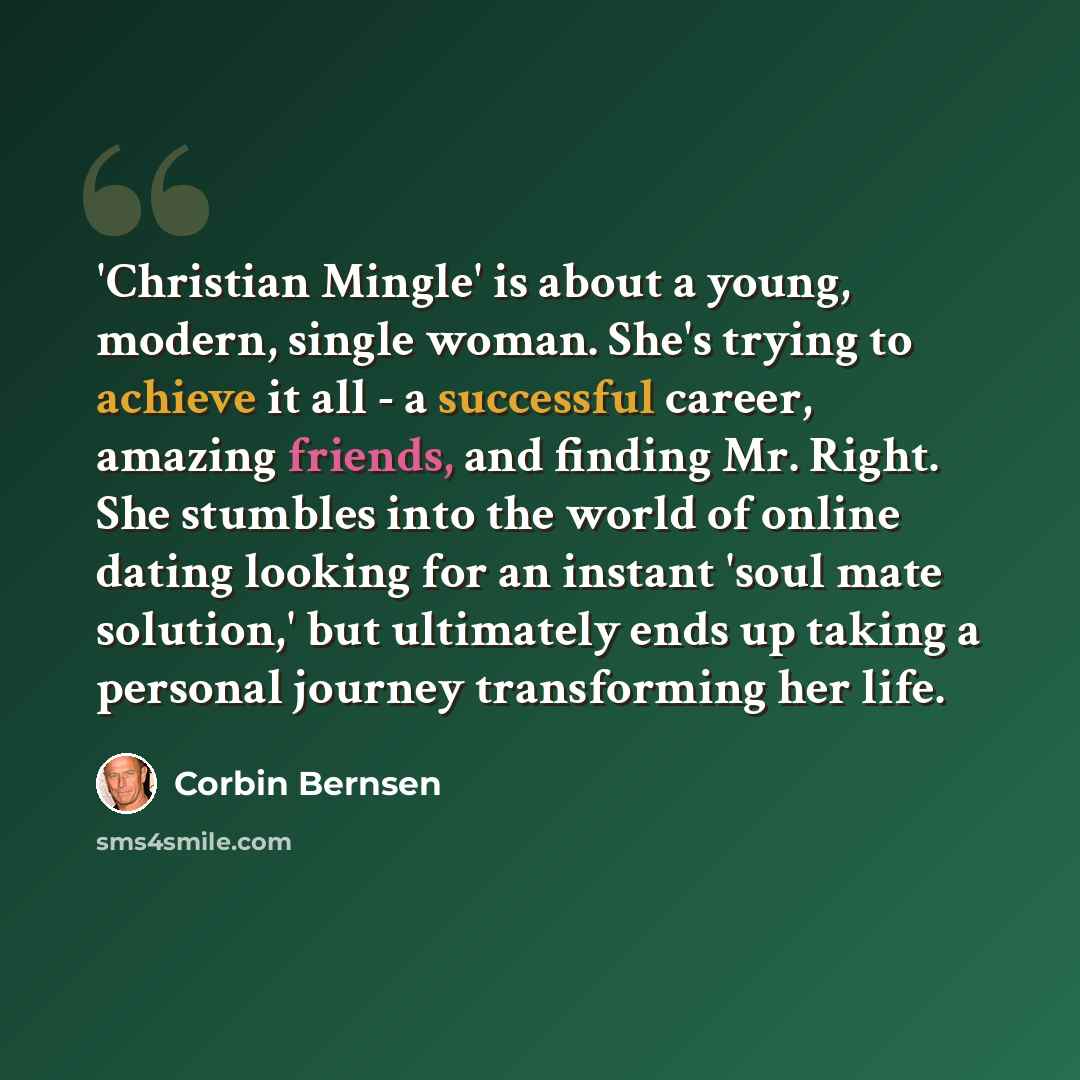 “'Christian Mingle' is about a young, modern, single woman. She's trying to achieve it all - a successful career, amazing friends, and finding Mr. Right. She stumbles into the world of online dating looking for an instant 'soul mate solution,' but ultimately ends up taking a personal journey…” quote by Corbin Bernsen