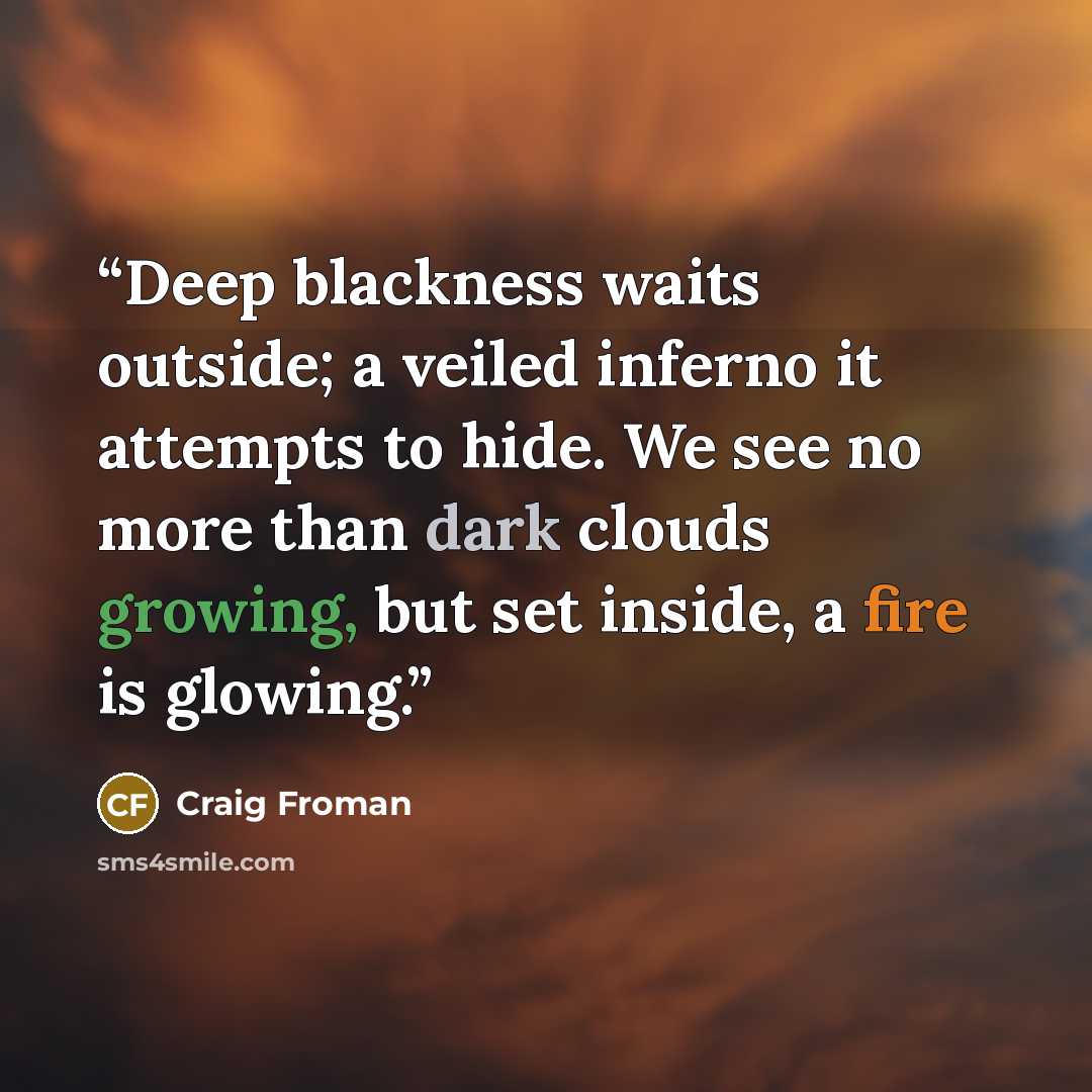 “Deep blackness waits outside; a veiled inferno it attempts to hide. We see no more than dark clouds growing, but set inside, a fire is glowing.” quote by Craig Froman