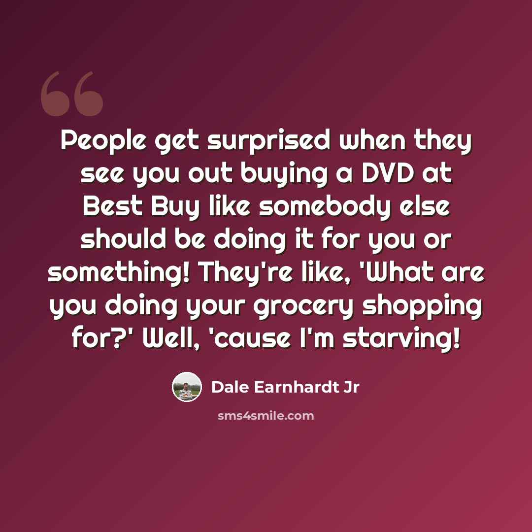 “People get surprised when they see you out buying a DVD at Best Buy like somebody else should be doing it for you or something! They're like, 'What are you doing your grocery shopping for?' Well, 'cause I'm starving!” quote by Dale Earnhardt Jr