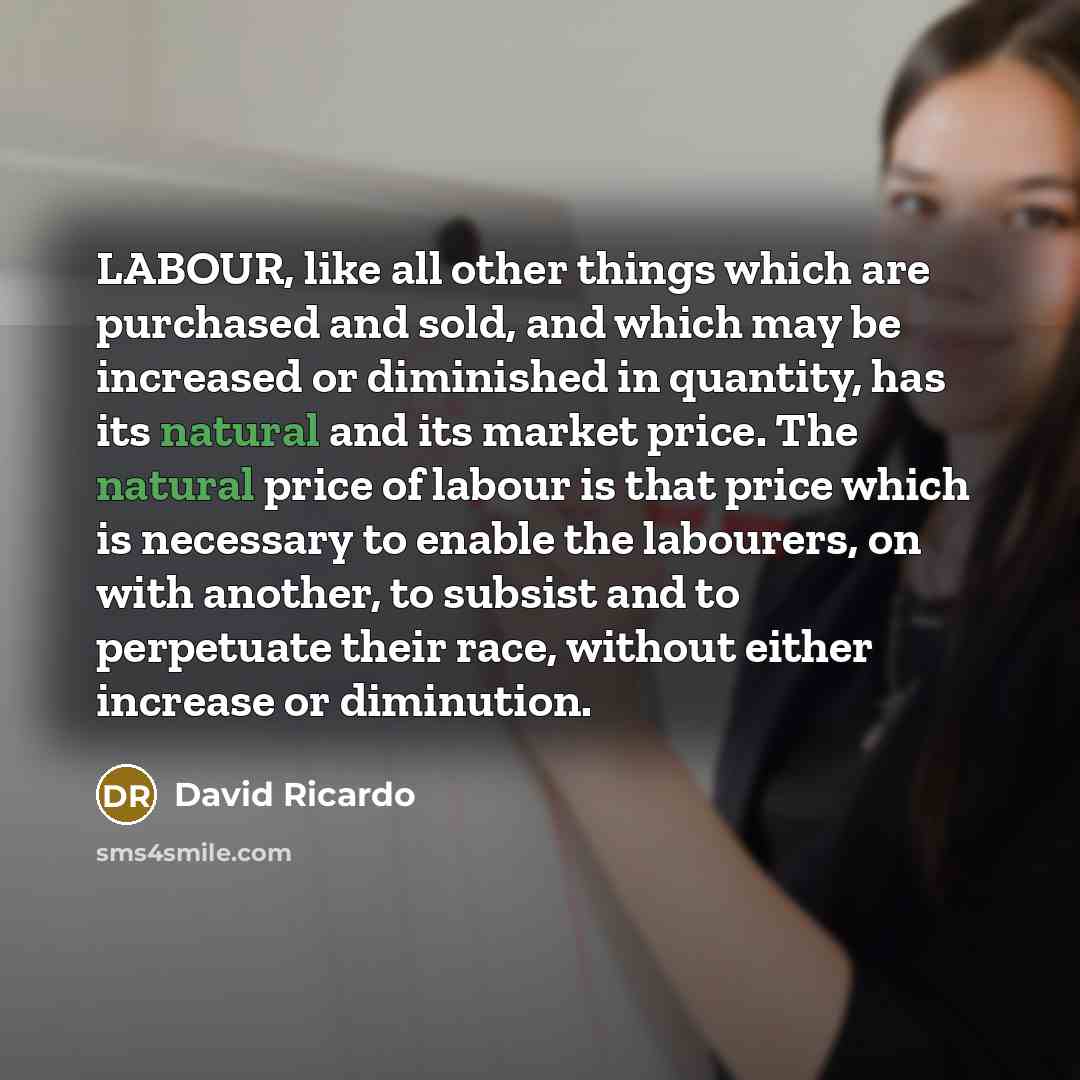 “LABOUR, like all other things which are purchased and sold, and which may be increased or diminished in quantity, has its natural and its market price. The natural price of labour is that price which is necessary to enable the labourers, on with another, to subsist and to perpetuate their race…” quote by David Ricardo