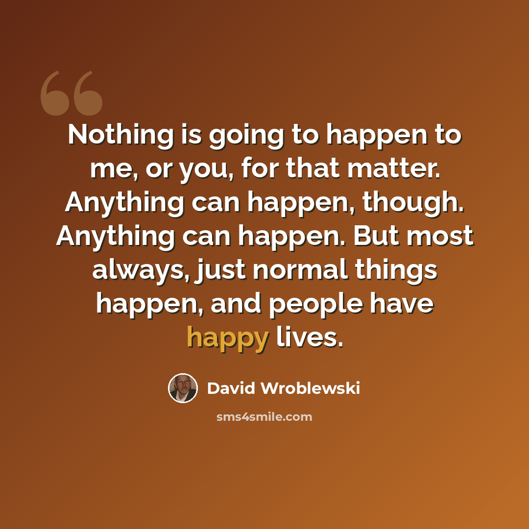 “Nothing is going to happen to me, or you, for that matter. Anything can happen, though. Anything can happen. But most always, just normal things happen, and people have happy lives.” quote by David Wroblewski