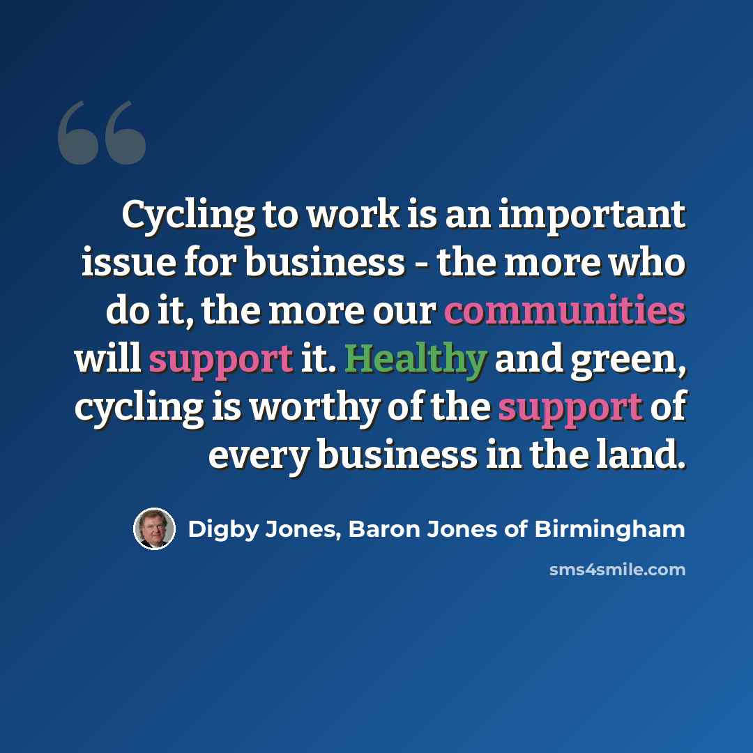 “Cycling to work is an important issue for business - the more who do it, the more our communities will support it. Healthy and green, cycling is worthy of the support of every business in the land.” quote by Digby Jones, Baron Jones of Birmingham