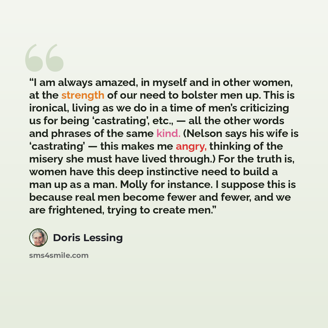 “I am always amazed, in myself and in other women, at the strength of our need to bolster men up. This is ironical, living as we do in a time of men’s criticizing us for being ‘castrating’, etc., — all the other words and phrases of the same kind. (Nelson says his wife is ‘castrating’ — this makes…” quote by Doris Lessing