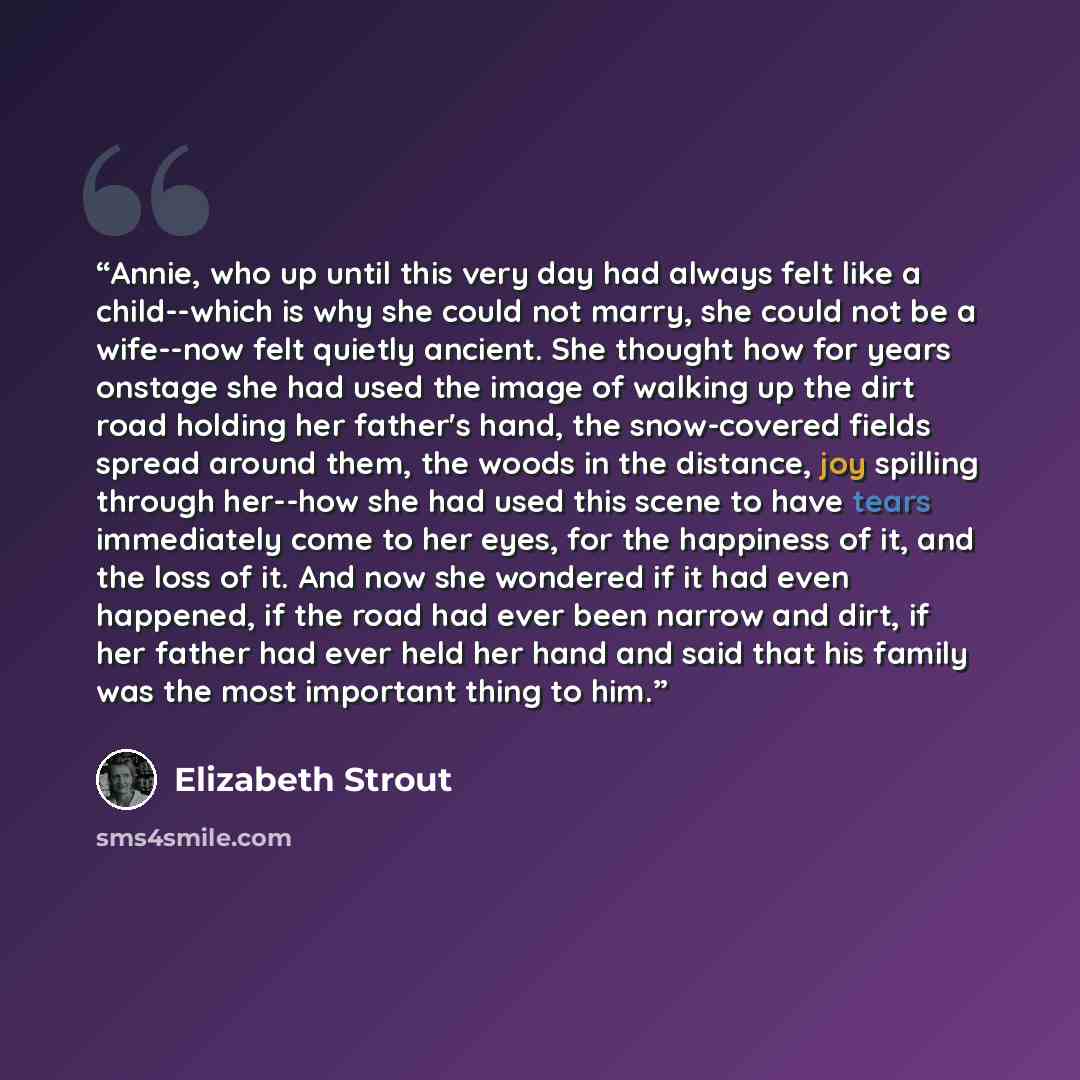“Annie, who up until this very day had always felt like a child--which is why she could not marry, she could not be a wife--now felt quietly ancient. She thought how for years onstage she had used the image of walking up the dirt road holding her father's hand, the snow-covered fields spread around…” quote by Elizabeth Strout