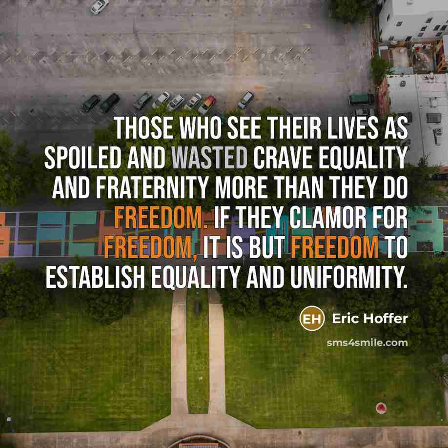 “Those who see their lives as spoiled and wasted crave equality and fraternity more than they do freedom. If they clamor for freedom, it is but freedom to establish equality and uniformity.” quote by Eric Hoffer
