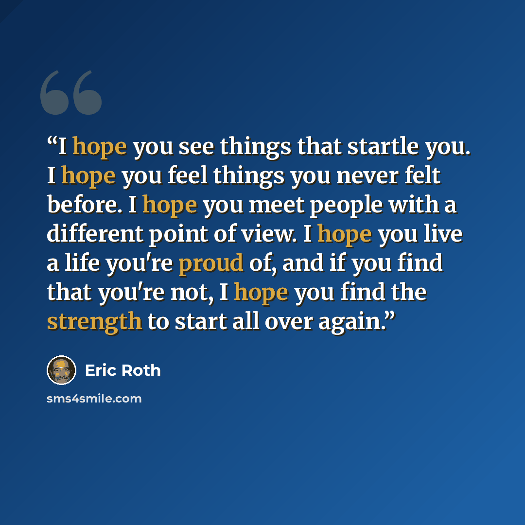 “I hope you see things that startle you. I hope you feel things you never felt before. I hope you meet people with a different point of view. I hope you live a life you're proud of, and if you find that you're not, I hope you find the strength to start all over again.” quote by Eric Roth