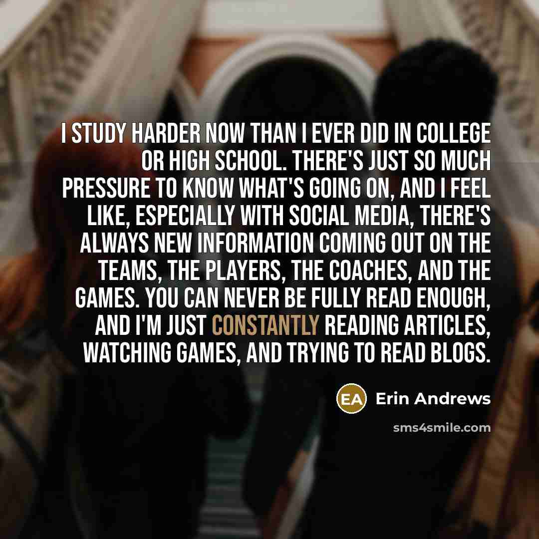 “I study harder now than I ever did in college or high school. There's just so much pressure to know what's going on, and I feel like, especially with social media, there's always new information coming out on the teams, the players, the coaches, and the games. You can never be fully read enough…” quote by Erin Andrews