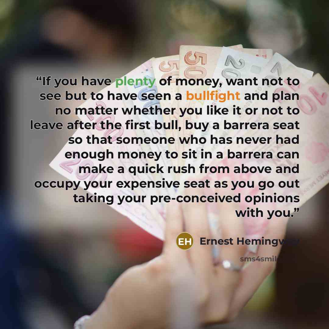 “If you have plenty of money, want not to see but to have seen a bullfight and plan no matter whether you like it or not to leave after the first bull, buy a barrera seat so that someone who has never had enough money to sit in a barrera can make a quick rush from above and occupy your expensive…” quote by Ernest Hemingway
