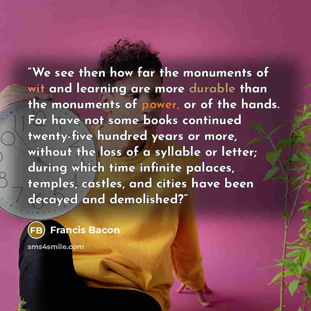 “We see then how far the monuments of wit and learning are more durable than the monuments of power, or of the hands. For have not some books continued twenty-five hundred years or more, without the loss of a syllable or letter; during which time infinite palaces, temples, castles, and cities have…” quote by Francis Bacon