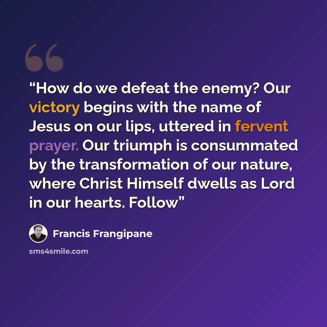 “How do we defeat the enemy? Our victory begins with the name of Jesus on our lips, uttered in fervent prayer. Our triumph is consummated by the transformation of our nature, where Christ Himself dwells as Lord in our hearts. Follow” quote by Francis Frangipane