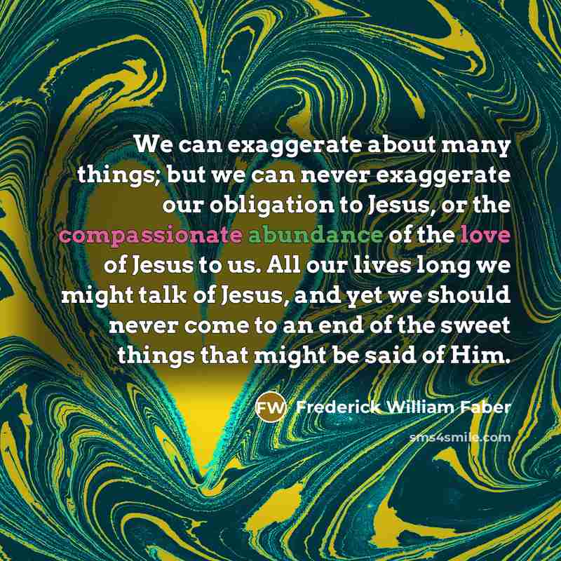 “We can exaggerate about many things; but we can never exaggerate our obligation to Jesus, or the compassionate abundance of the love of Jesus to us. All our lives long we might talk of Jesus, and yet we should never come to an end of the sweet things that might be said of Him.” quote by Frederick William Faber