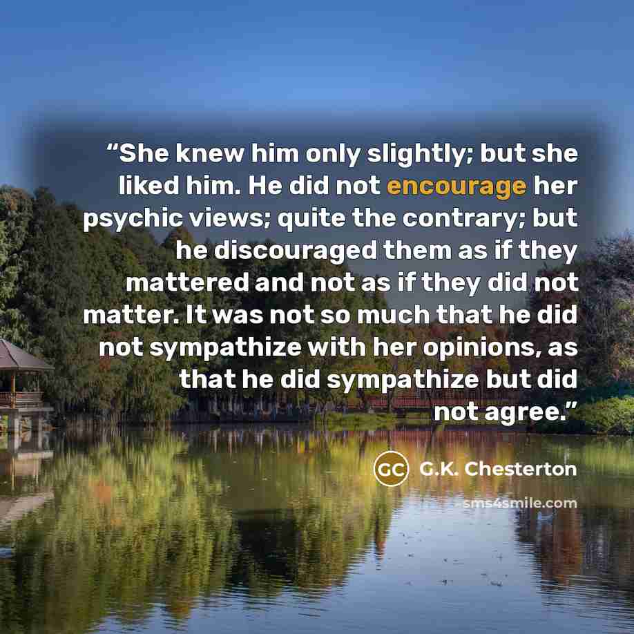 “She knew him only slightly; but she liked him. He did not encourage her psychic views; quite the contrary; but he discouraged them as if they mattered and not as if they did not matter. It was not so much that he did not sympathize with her opinions, as that he did sympathize but did not agree.” quote by G.K. Chesterton