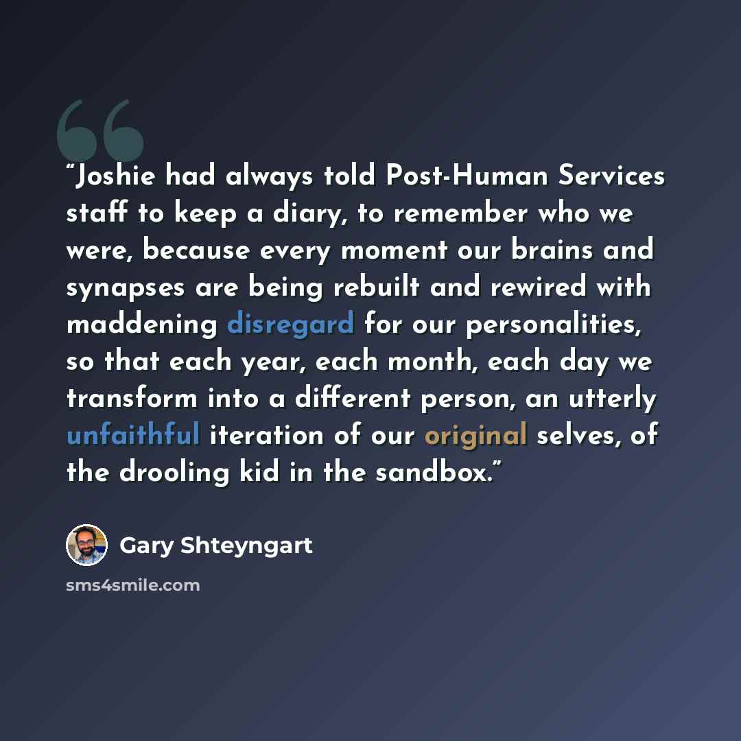 “Joshie had always told Post-Human Services staff to keep a diary, to remember who we were, because every moment our brains and synapses are being rebuilt and rewired with maddening disregard for our personalities, so that each year, each month, each day we transform into a different person, an…” quote by Gary Shteyngart