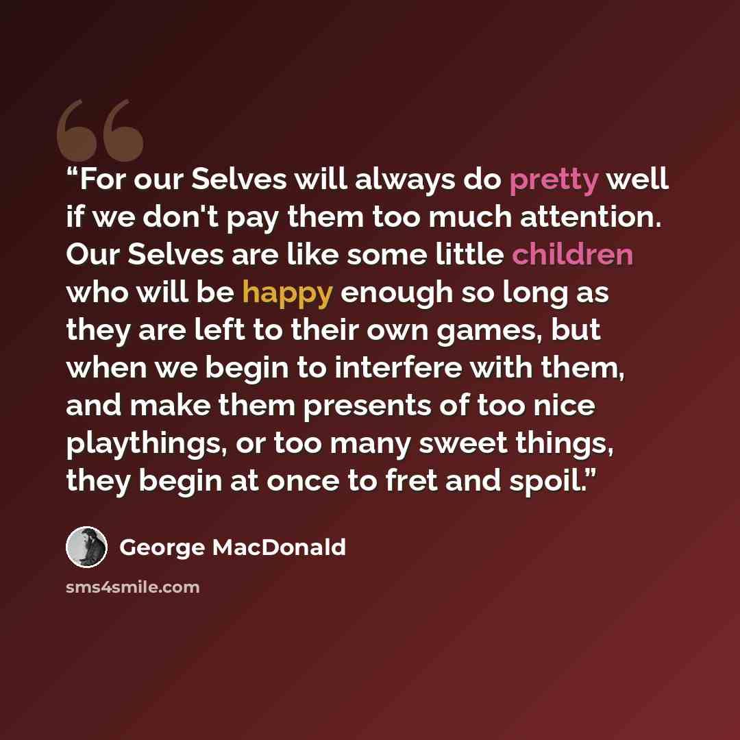 “For our Selves will always do pretty well if we don't pay them too much attention. Our Selves are like some little children who will be happy enough so long as they are left to their own games, but when we begin to interfere with them, and make them presents of too nice playthings, or too many…” quote by George MacDonald