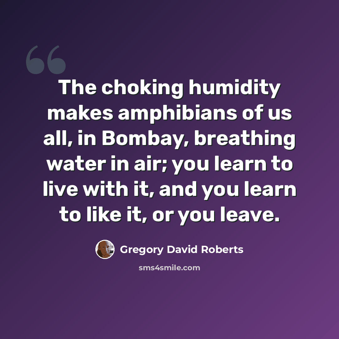 “The choking humidity makes amphibians of us all, in Bombay, breathing water in air; you learn to live with it, and you learn to like it, or you leave.” quote by Gregory David Roberts