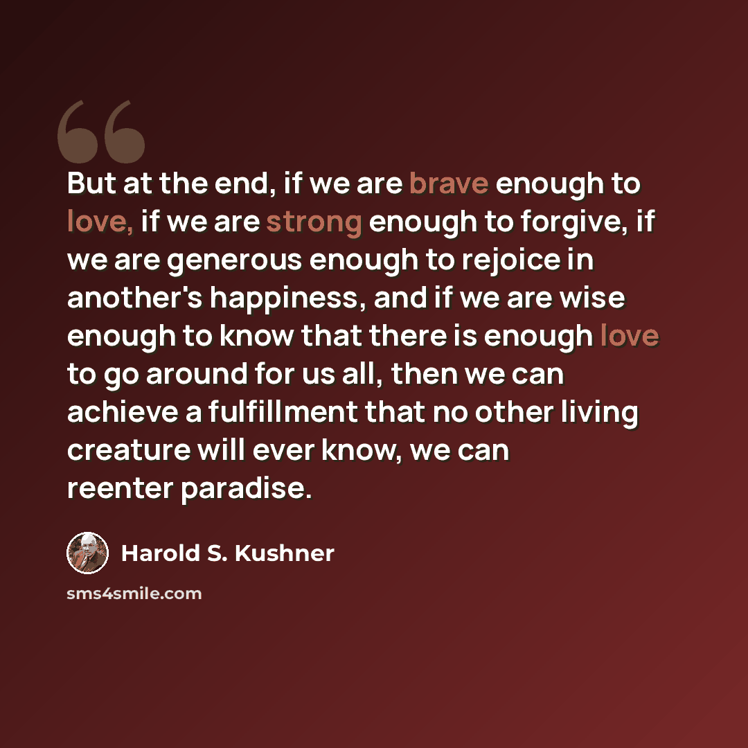 “But at the end, if we are brave enough to love, if we are strong enough to forgive, if we are generous enough to rejoice in another's happiness, and if we are wise enough to know that there is enough love to go around for us all, then we can achieve a fulfillment that no other living creature will…” quote by Harold S. Kushner