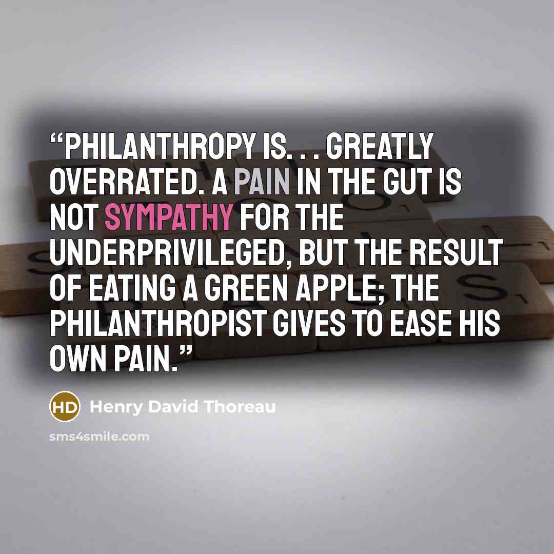 “Philanthropy is. . . greatly overrated. A pain in the gut is not sympathy for the underprivileged, but the result of eating a green apple; the philanthropist gives to ease his own pain.” quote by Henry David Thoreau