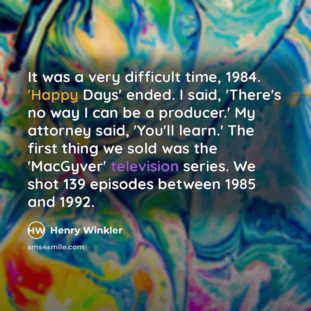 “It was a very difficult time, 1984. 'Happy Days' ended. I said, 'There's no way I can be a producer.' My attorney said, 'You'll learn.' The first thing we sold was the 'MacGyver' television series. We shot 139 episodes between 1985 and 1992.” quote by Henry Winkler