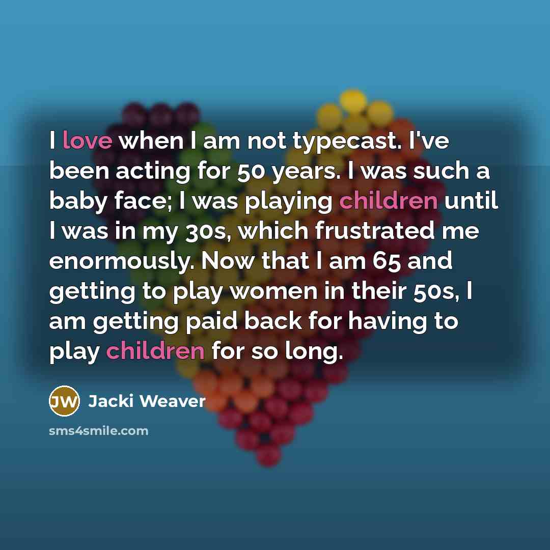 “I love when I am not typecast. I've been acting for 50 years. I was such a baby face; I was playing children until I was in my 30s, which frustrated me enormously. Now that I am 65 and getting to play women in their 50s, I am getting paid back for having to play children for so long.” quote by Jacki Weaver