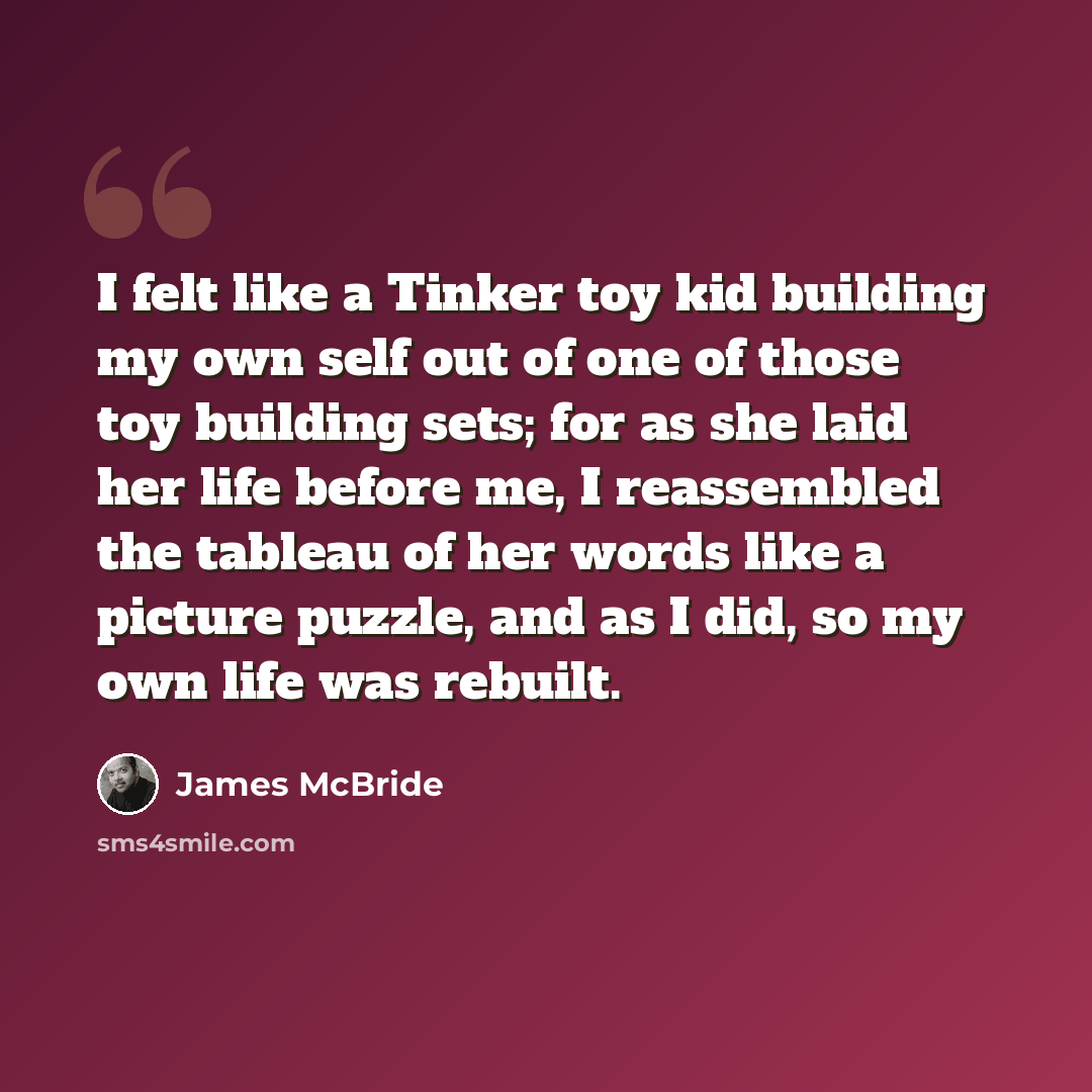 “I felt like a Tinker toy kid building my own self out of one of those toy building sets; for as she laid her life before me, I reassembled the tableau of her words like a picture puzzle, and as I did, so my own life was rebuilt.” quote by James McBride