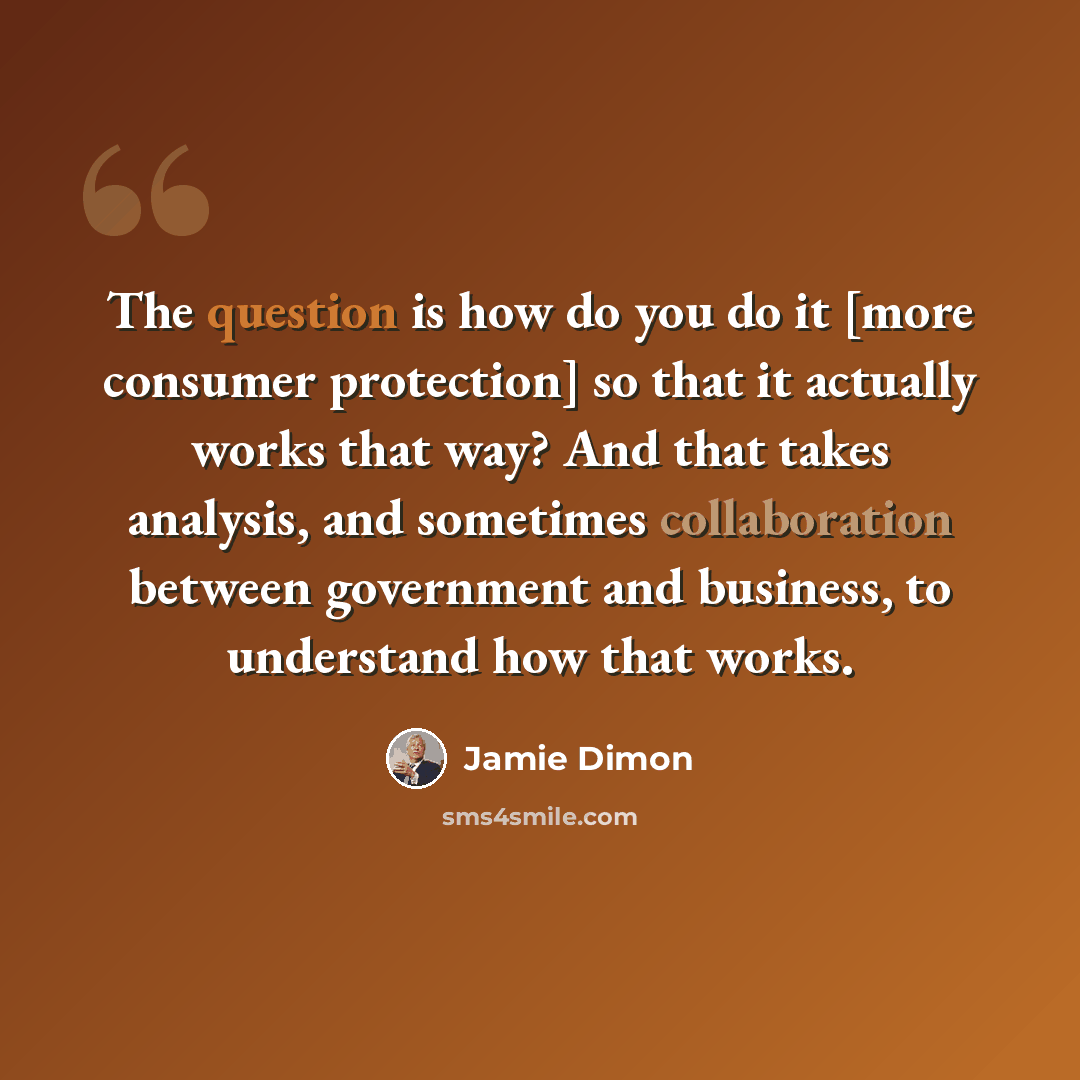 “The question is how do you do it [more consumer protection] so that it actually works that way? And that takes analysis, and sometimes collaboration between government and business, to understand how that works.” quote by Jamie Dimon