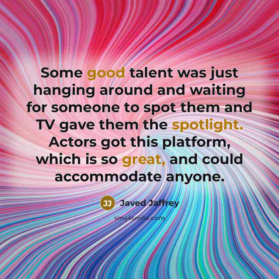“Some good talent was just hanging around and waiting for someone to spot them and TV gave them the spotlight. Actors got this platform, which is so great, and could accommodate anyone.” quote by Javed Jaffrey