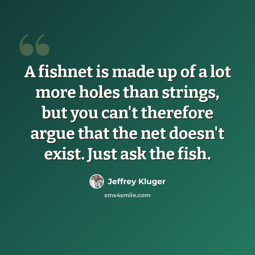 “A fishnet is made up of a lot more holes than strings, but you can't therefore argue that the net doesn't exist. Just ask the fish.” quote by Jeffrey Kluger